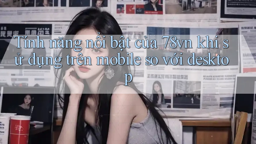 Tính năng nổi bật của 78vn khi sử dụng trên mobile so với desktop Tính năng nổi bật của 78vn khi sử dụng trên mobile so với desktop