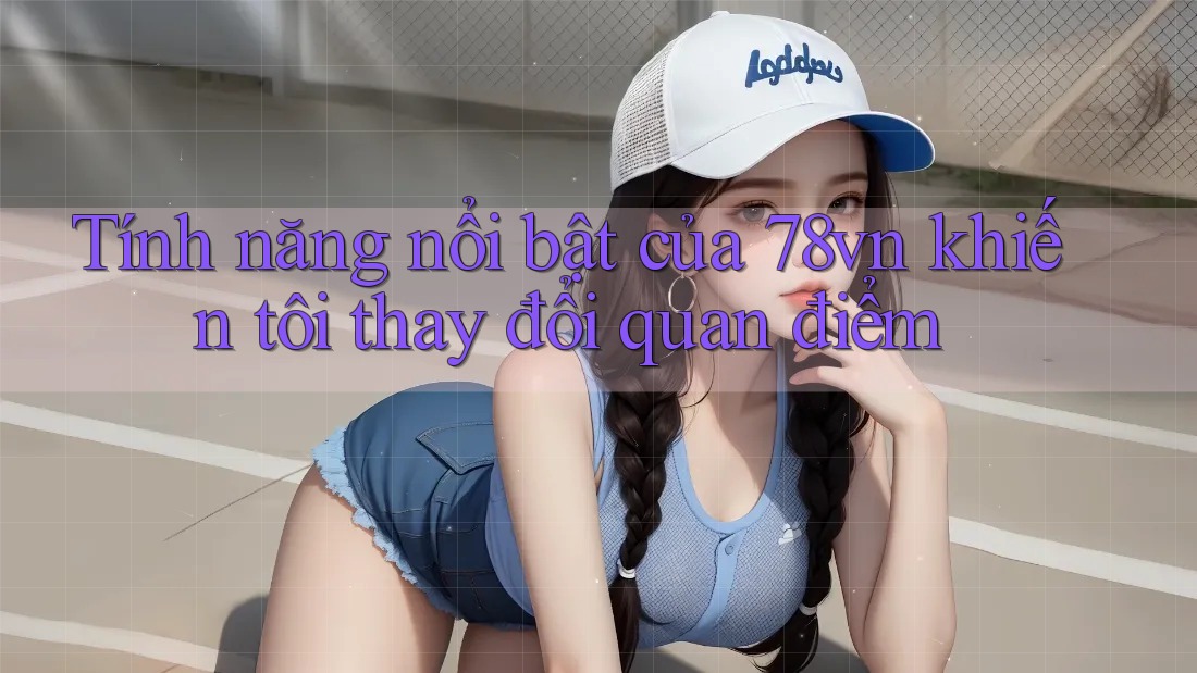 Tính năng nổi bật của 78vn khiến tôi thay đổi quan điểm