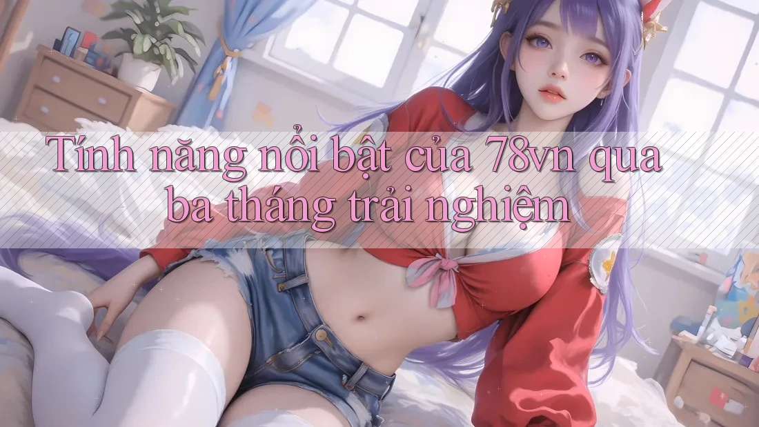Tính năng nổi bật của 78vn qua ba tháng trải nghiệm Tính năng nổi bật của 78vn qua ba tháng trải nghiệm
