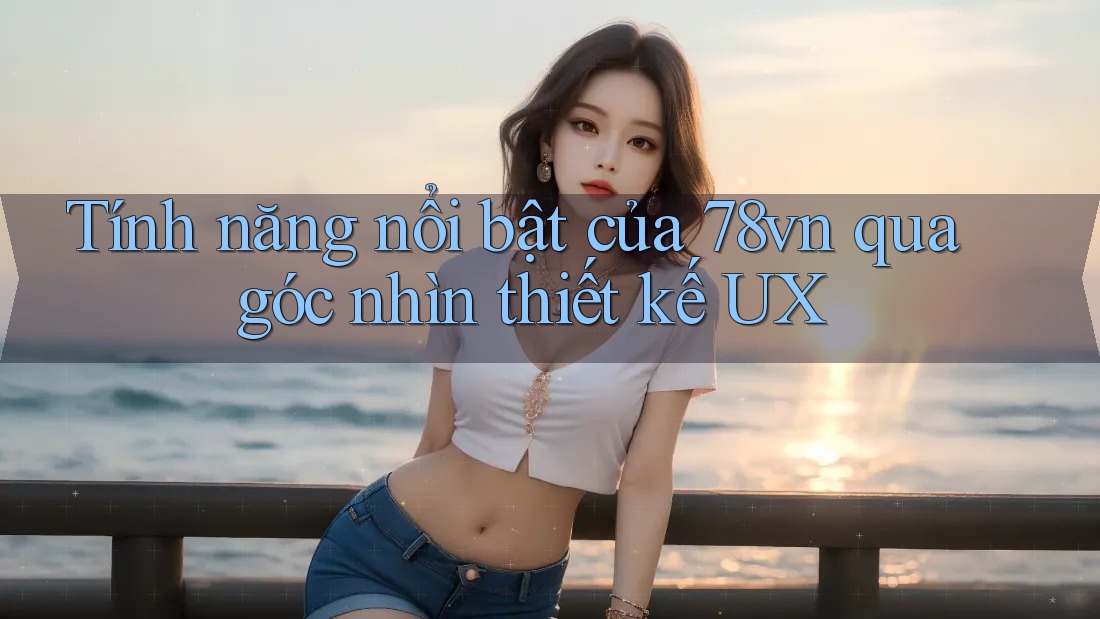 Tính năng nổi bật của 78vn qua góc nhìn thiết kế UX Tính năng nổi bật của 78vn qua góc nhìn thiết kế UX