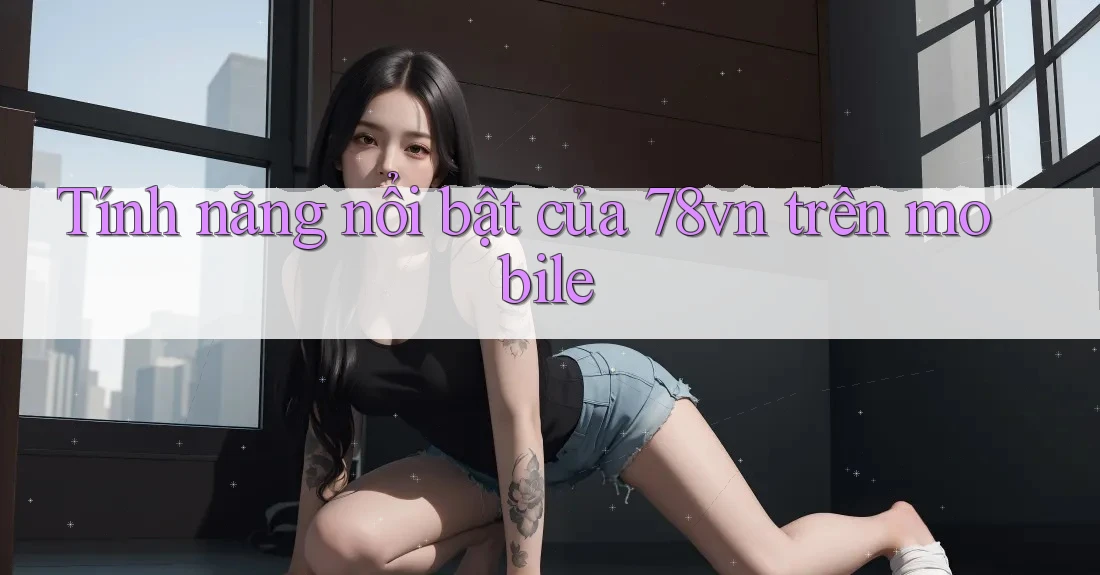 Tính năng nổi bật của 78vn trên mobile Tính năng nổi bật của 78vn trên mobile
