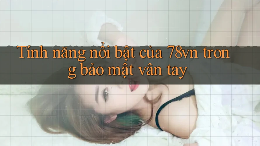 Tính năng nổi bật của 78vn trong bảo mật vân tay