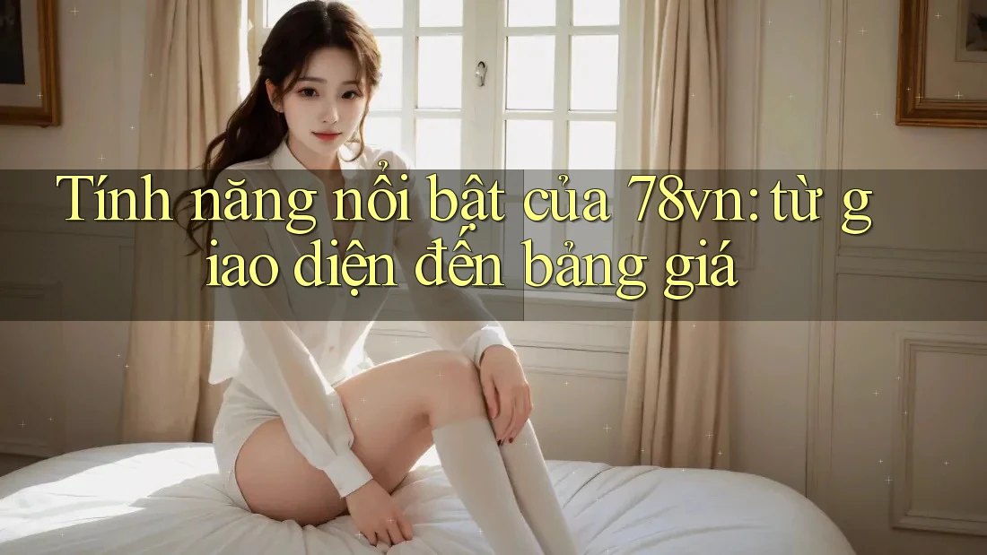 Tính năng nổi bật của 78vn: từ giao diện đến bảng giá