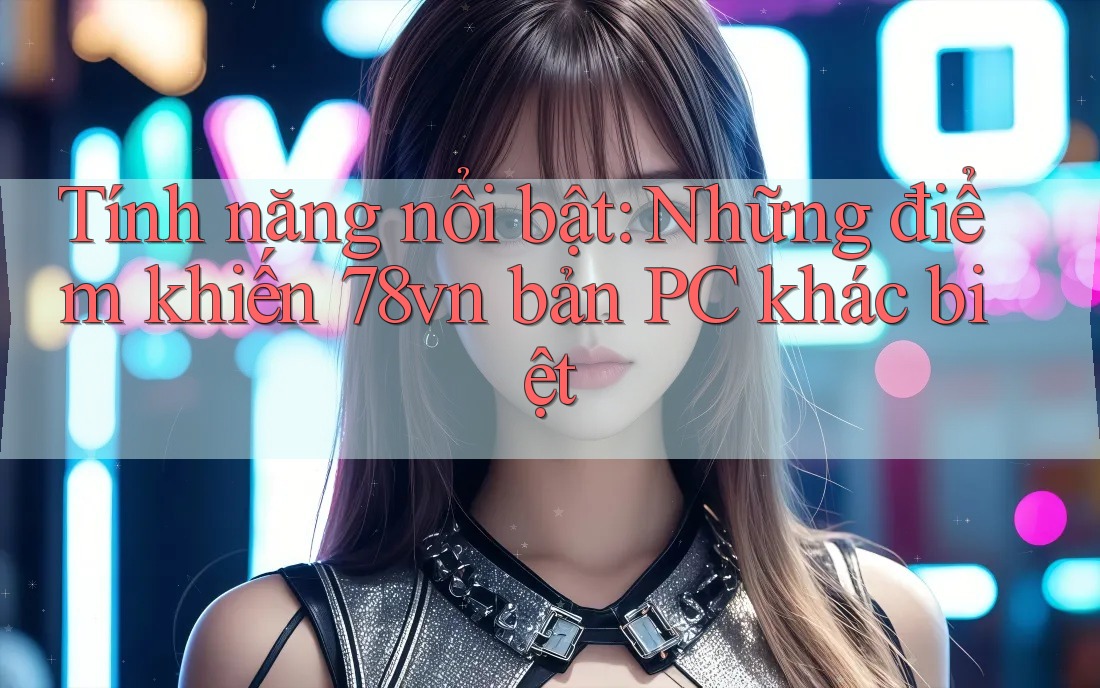 Tính năng nổi bật: Những điểm khiến 78vn bản PC khác biệt Tính năng nổi bật: Những điểm khiến 78vn bản PC khác biệt