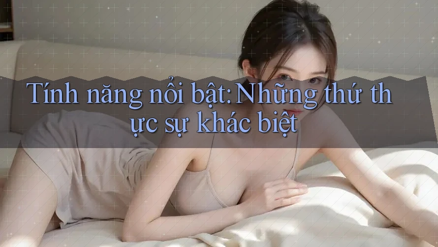 Tính năng nổi bật: Những thứ thực sự khác biệt Tính năng nổi bật: Những thứ thực sự khác biệt