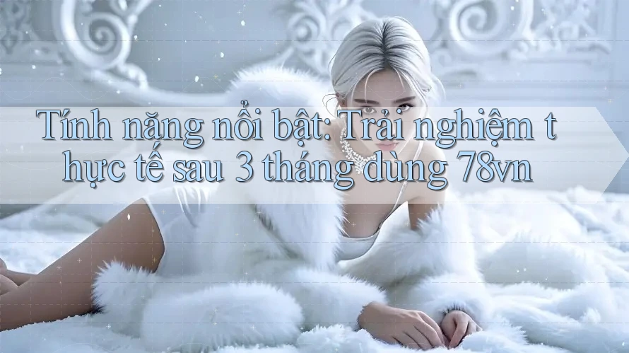 Tính năng nổi bật: Trải nghiệm thực tế sau 3 tháng dùng 78vn Tính năng nổi bật: Trải nghiệm thực tế sau 3 tháng dùng 78vn