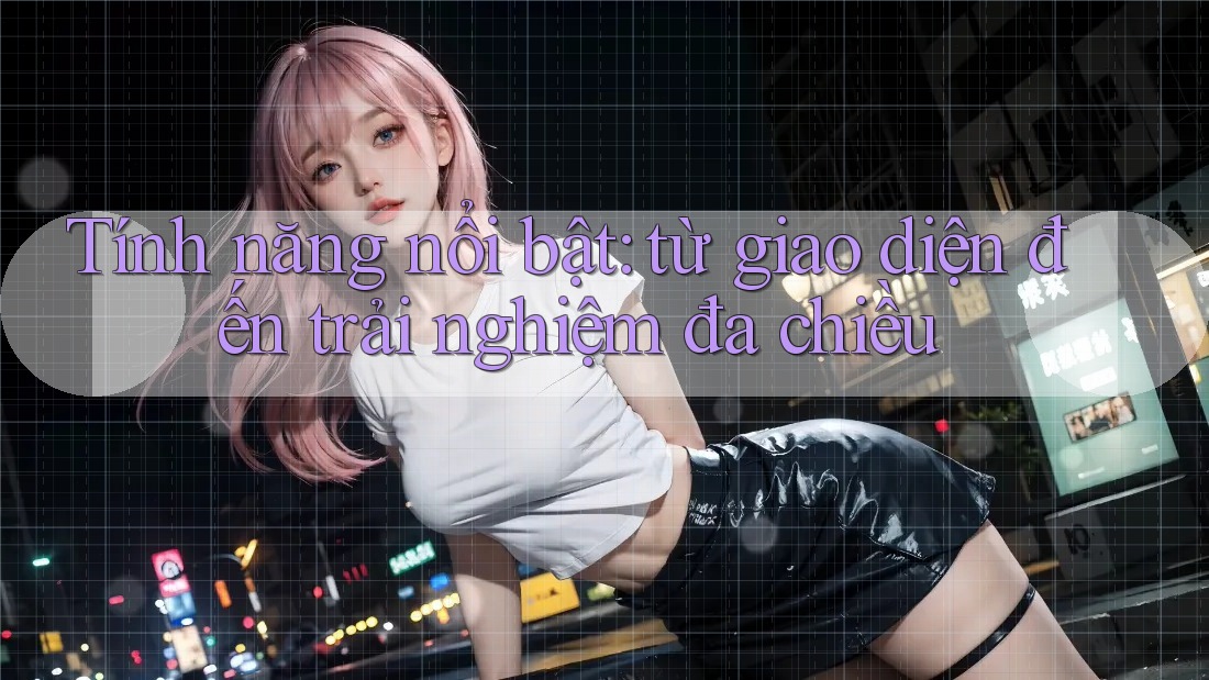Tính năng nổi bật: từ giao diện đến trải nghiệm đa chiều Tính năng nổi bật: từ giao diện đến trải nghiệm đa chiều