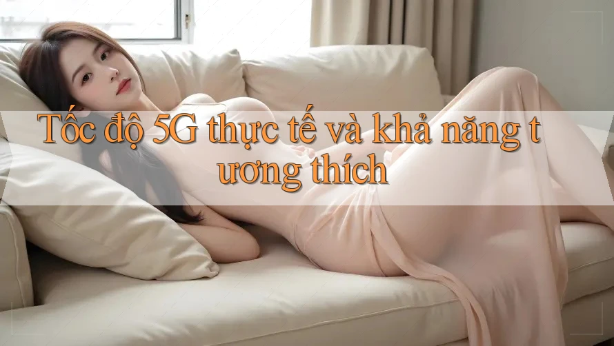 Tốc độ 5G thực tế và khả năng tương thích Tốc độ 5G thực tế và khả năng tương thích