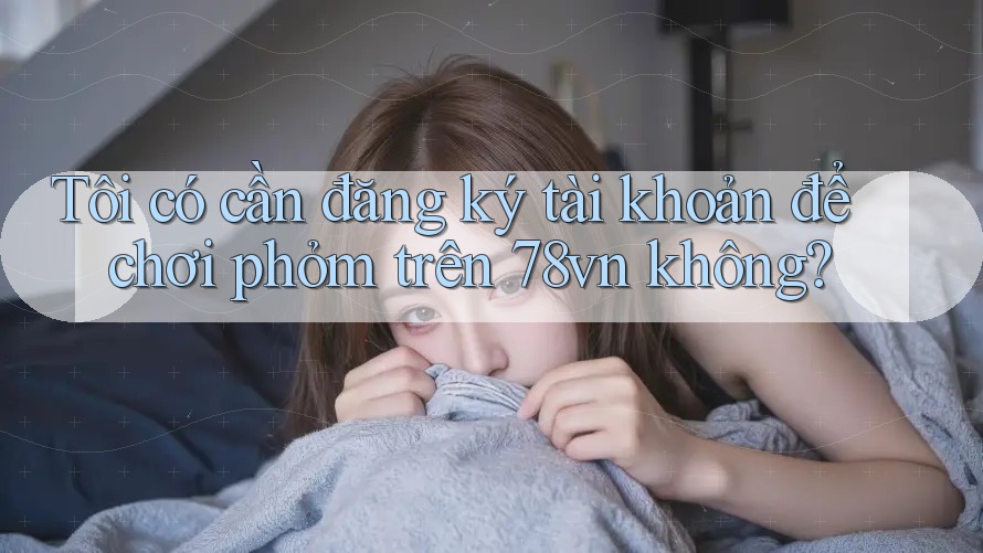 Tôi có cần đăng ký tài khoản để chơi phỏm trên 78vn không? Tôi có cần đăng ký tài khoản để chơi phỏm trên 78vn không?