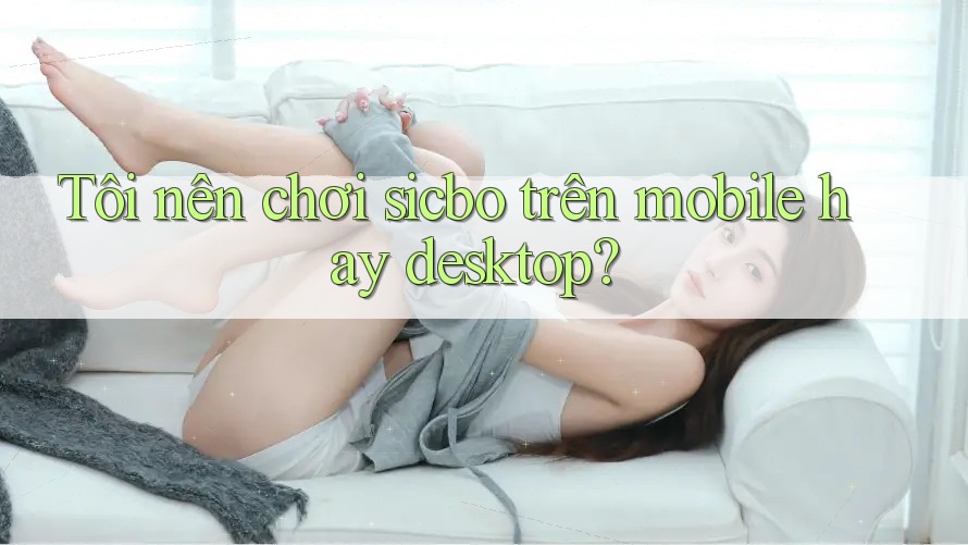 Tôi nên chơi sicbo trên mobile hay desktop?
