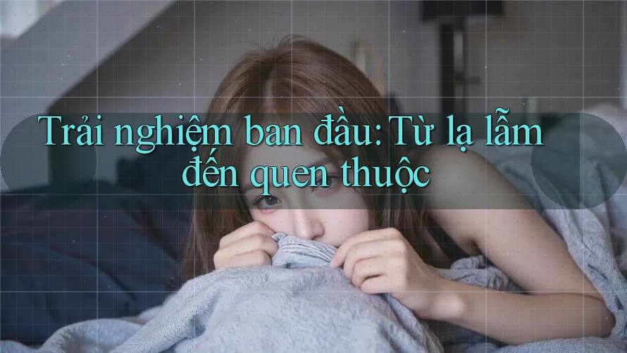 Trải nghiệm ban đầu: Từ lạ lẫm đến quen thuộc Trải nghiệm ban đầu: Từ lạ lẫm đến quen thuộc