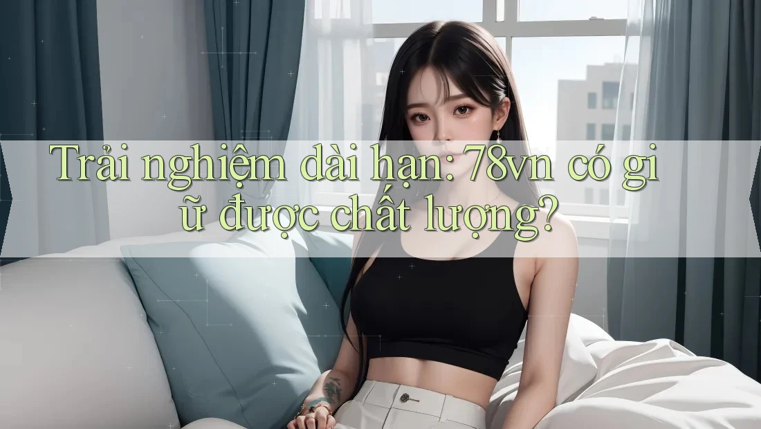 Trải nghiệm dài hạn: 78vn có giữ được chất lượng? Trải nghiệm dài hạn: 78vn có giữ được chất lượng?