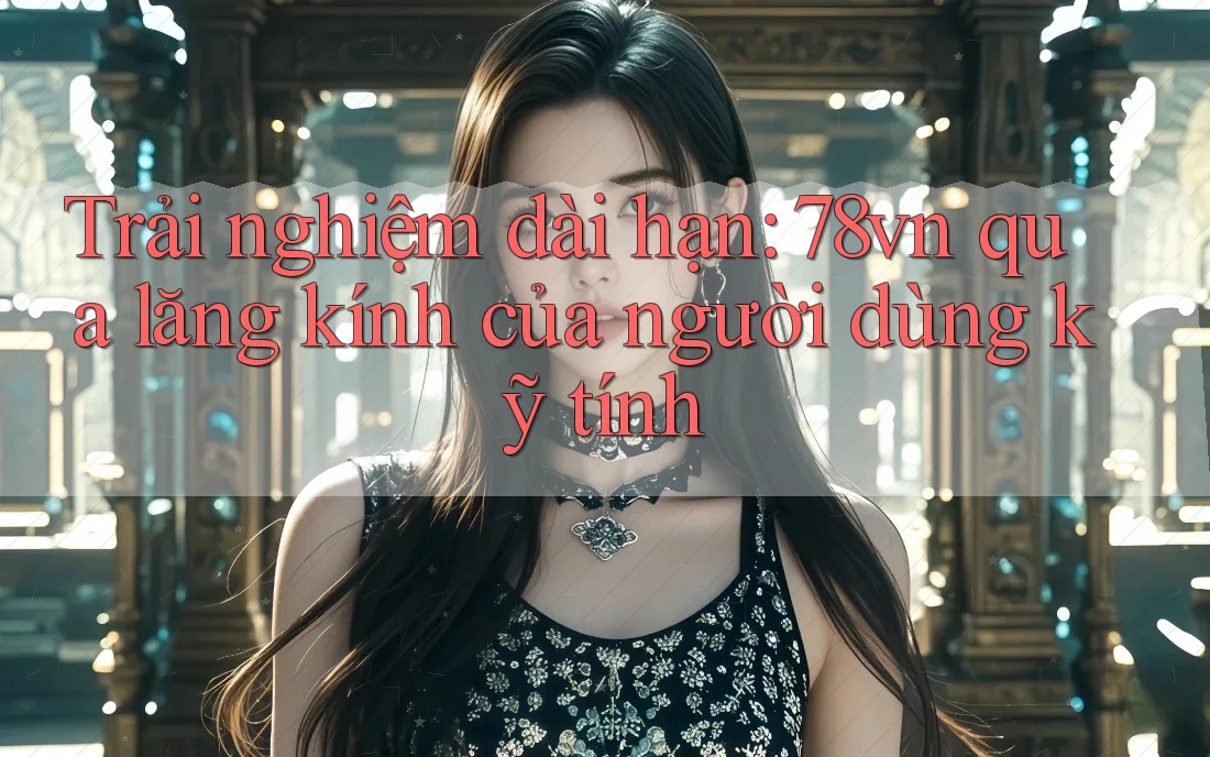 Trải nghiệm dài hạn: 78vn qua lăng kính của người dùng kỹ tính