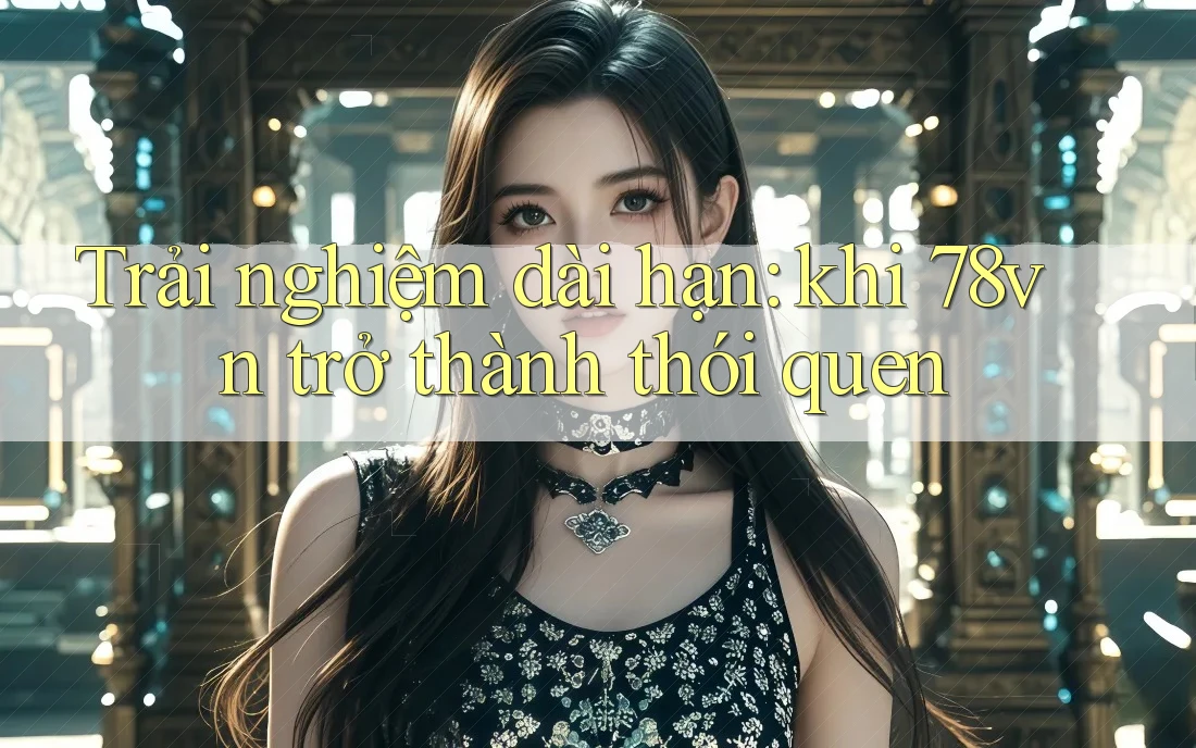 Trải nghiệm dài hạn: khi 78vn trở thành thói quen