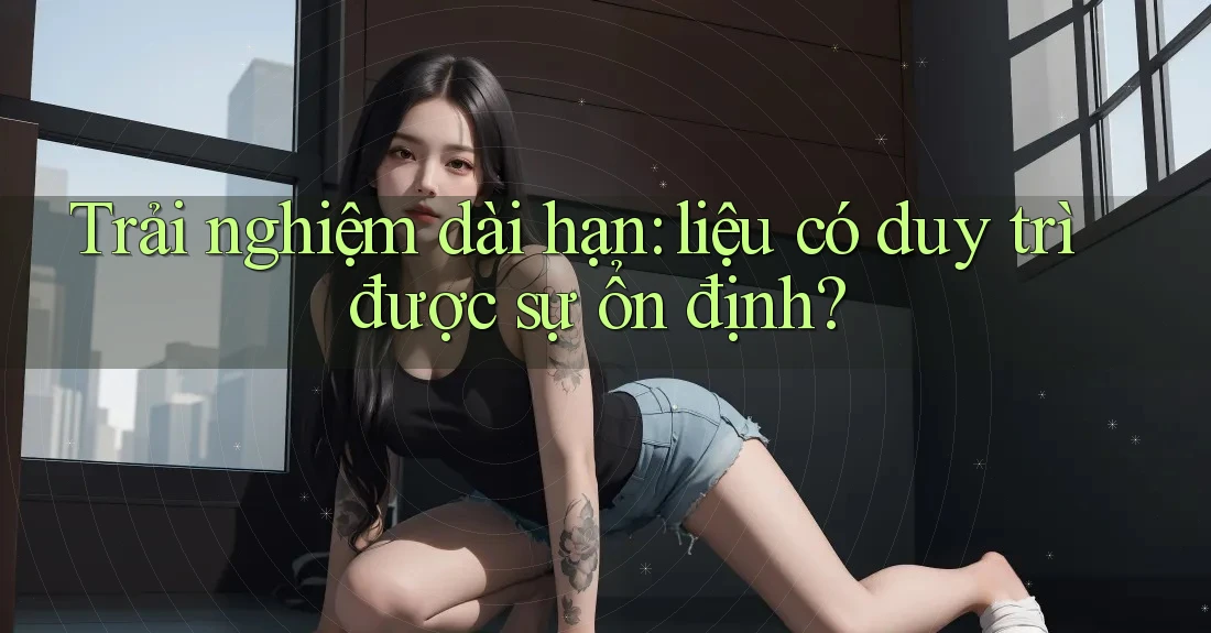 Trải nghiệm dài hạn: liệu có duy trì được sự ổn định?