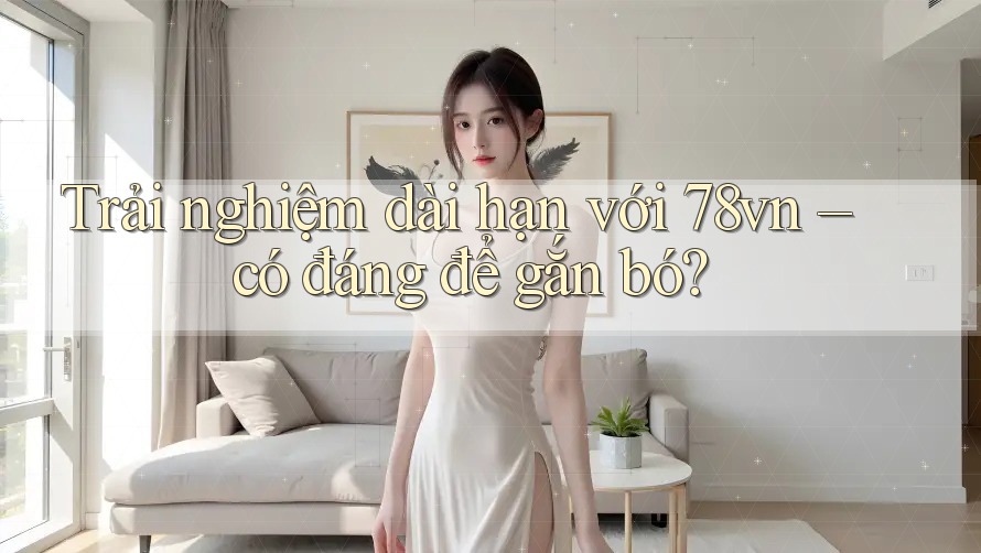 Trải nghiệm dài hạn với 78vn – có đáng để gắn bó? Trải nghiệm dài hạn với 78vn – có đáng để gắn bó?