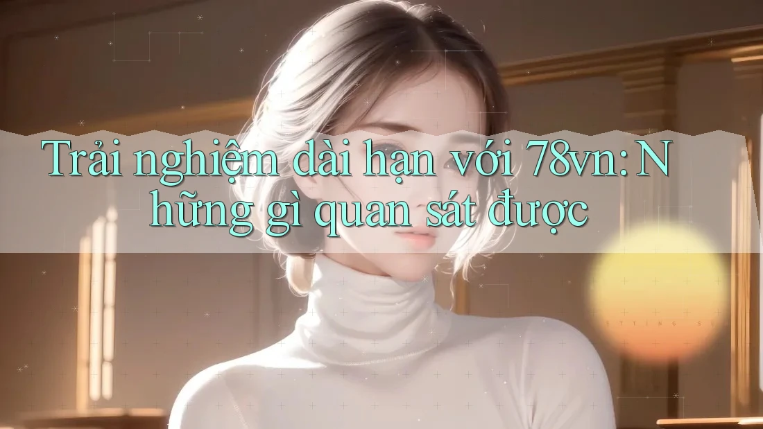 Trải nghiệm dài hạn với 78vn: Những gì quan sát được Trải nghiệm dài hạn với 78vn: Những gì quan sát được