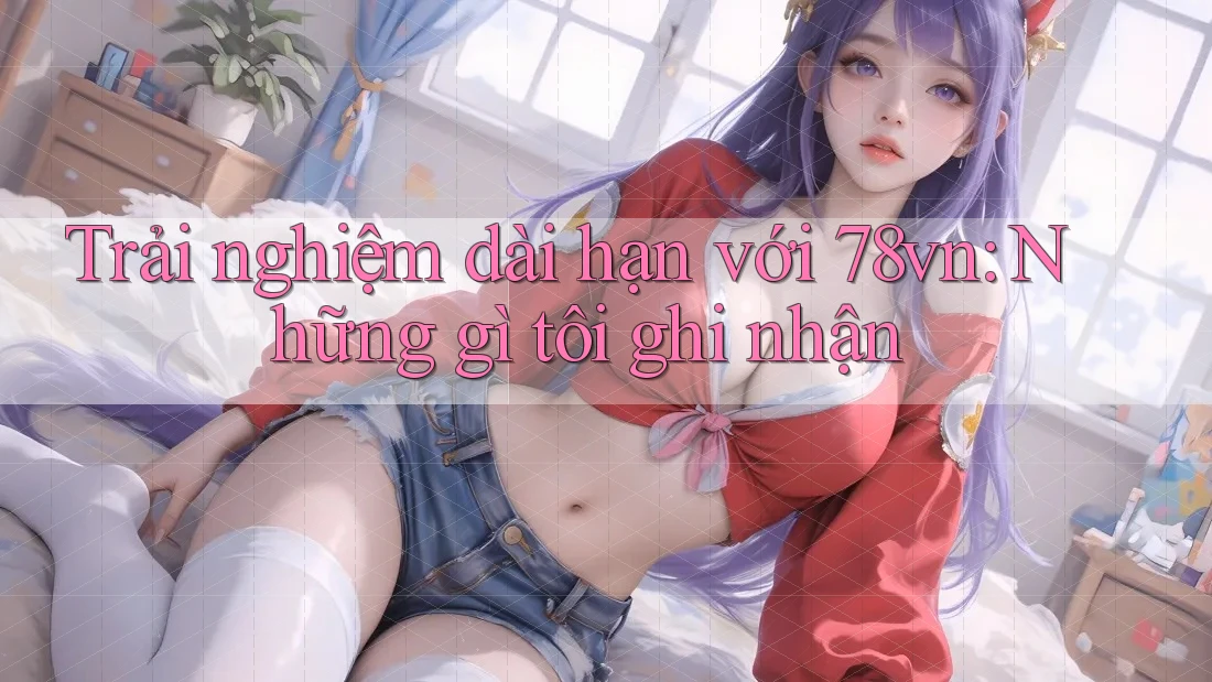 Trải nghiệm dài hạn với 78vn: Những gì tôi ghi nhận Trải nghiệm dài hạn với 78vn: Những gì tôi ghi nhận