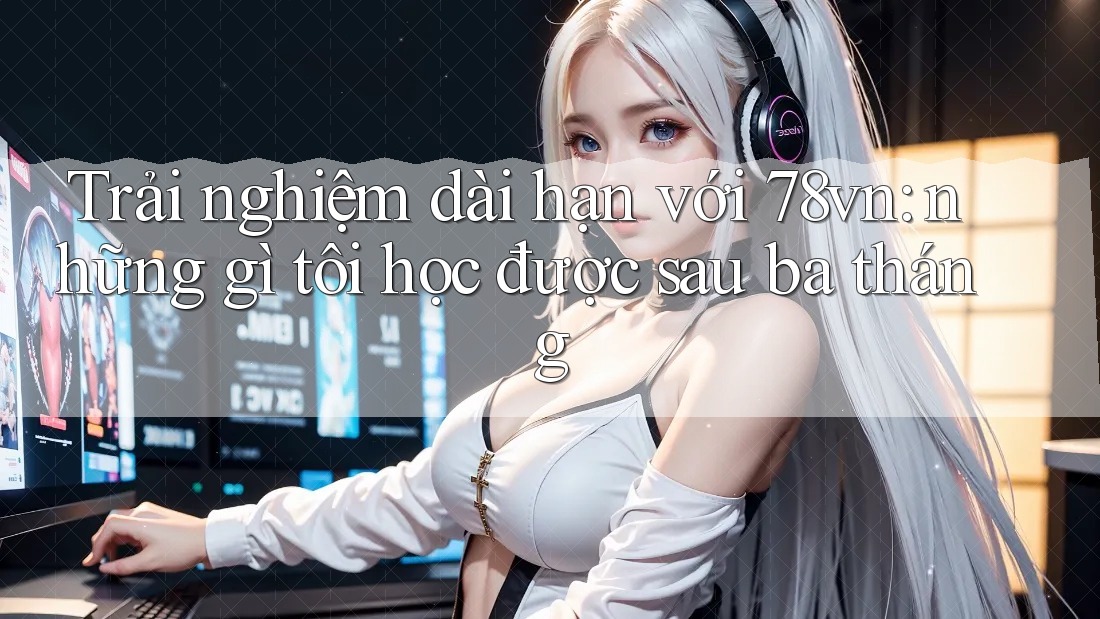 Trải nghiệm dài hạn với 78vn: những gì tôi học được sau ba tháng Trải nghiệm dài hạn với 78vn: những gì tôi học được sau ba tháng
