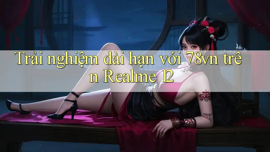 Trải nghiệm dài hạn với 78vn trên Realme 12