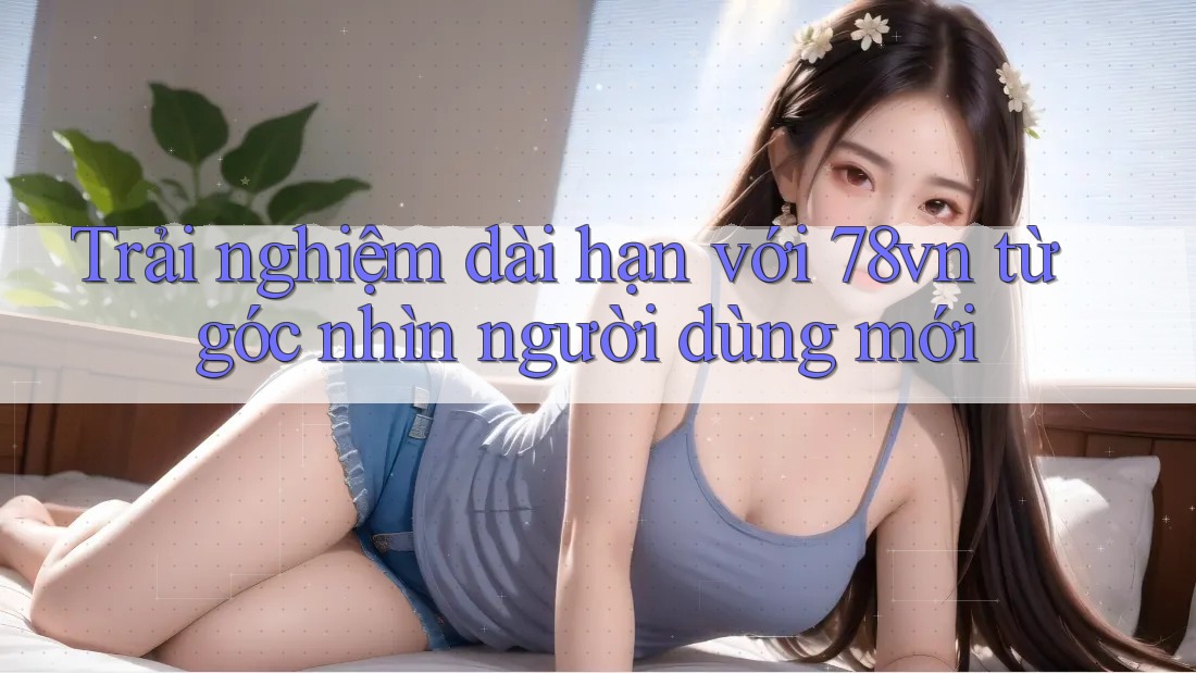 Trải nghiệm dài hạn với 78vn từ góc nhìn người dùng mới Trải nghiệm dài hạn với 78vn từ góc nhìn người dùng mới
