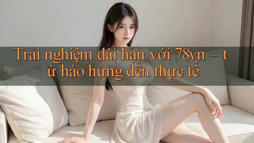Trải nghiệm dài hạn với 78vn – từ hào hứng đến thực tế