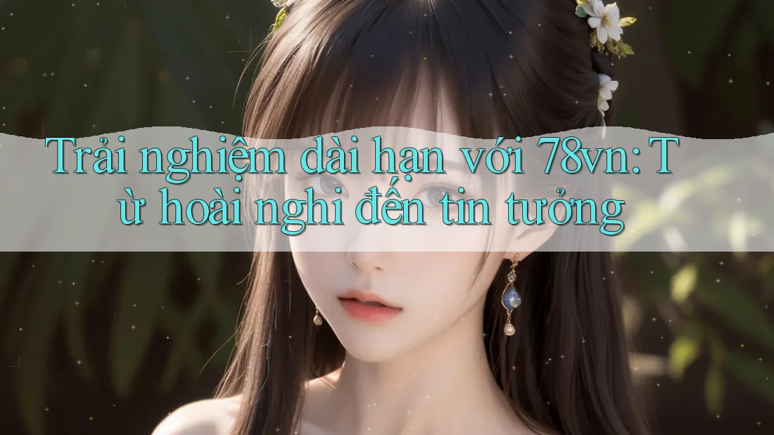 Trải nghiệm dài hạn với 78vn: Từ hoài nghi đến tin tưởng Trải nghiệm dài hạn với 78vn: Từ hoài nghi đến tin tưởng
