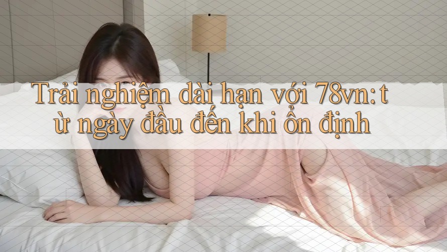 Trải nghiệm dài hạn với 78vn: từ ngày đầu đến khi ổn định