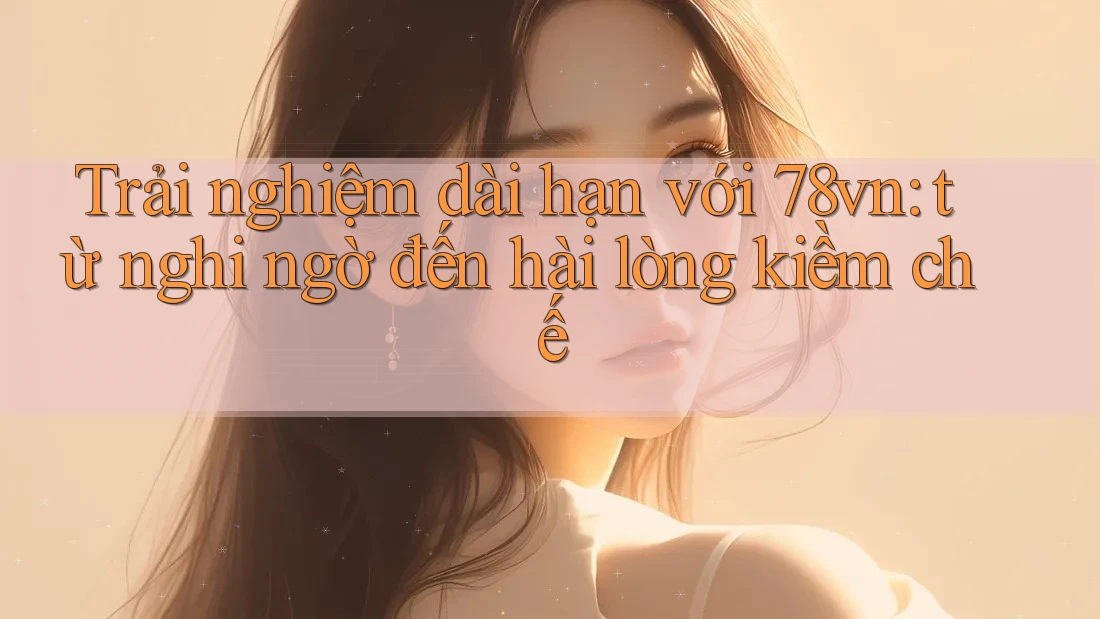 Trải nghiệm dài hạn với 78vn: từ nghi ngờ đến hài lòng kiềm chế Trải nghiệm dài hạn với 78vn: từ nghi ngờ đến hài lòng kiềm chế