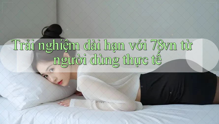 Trải nghiệm dài hạn với 78vn từ người dùng thực tế Trải nghiệm dài hạn với 78vn từ người dùng thực tế