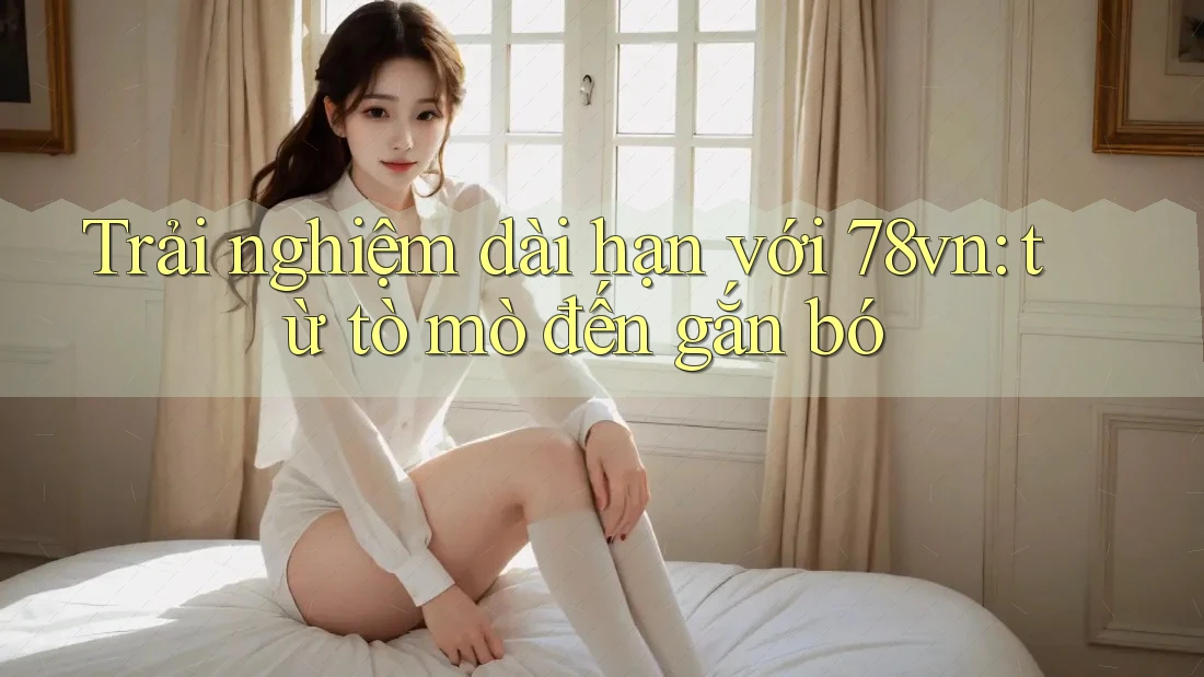 Trải nghiệm dài hạn với 78vn: từ tò mò đến gắn bó Trải nghiệm dài hạn với 78vn: từ tò mò đến gắn bó