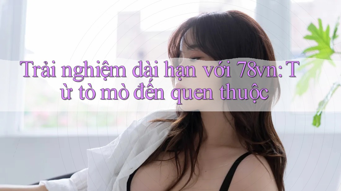 Trải nghiệm dài hạn với 78vn: Từ tò mò đến quen thuộc Trải nghiệm dài hạn với 78vn: Từ tò mò đến quen thuộc