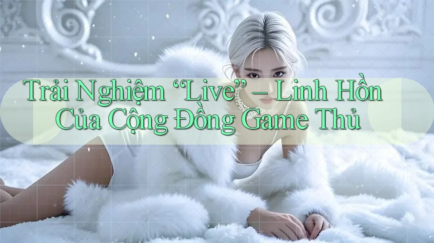 Trải Nghiệm “Live” – Linh Hồn Của Cộng Đồng Game Thủ Trải Nghiệm “Live” – Linh Hồn Của Cộng Đồng Game Thủ
