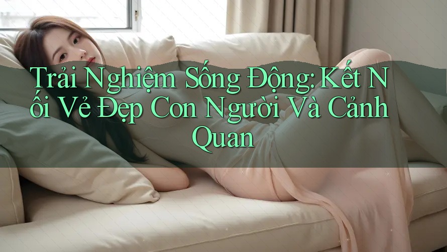Trải Nghiệm Sống Động: Kết Nối Vẻ Đẹp Con Người Và Cảnh Quan