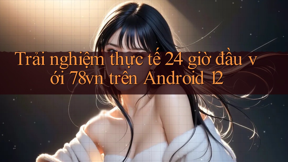 Trải nghiệm thực tế 24 giờ đầu với 78vn trên Android 12 Trải nghiệm thực tế 24 giờ đầu với 78vn trên Android 12