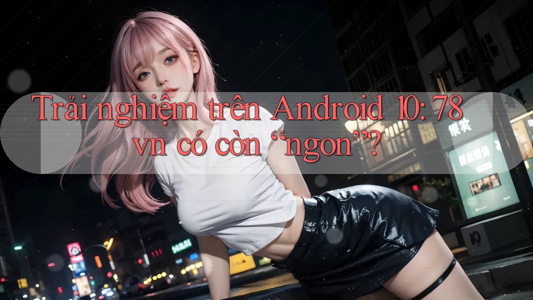 Trải nghiệm trên Android 10: 78vn có còn “ngon”? Trải nghiệm trên Android 10: 78vn có còn “ngon”?