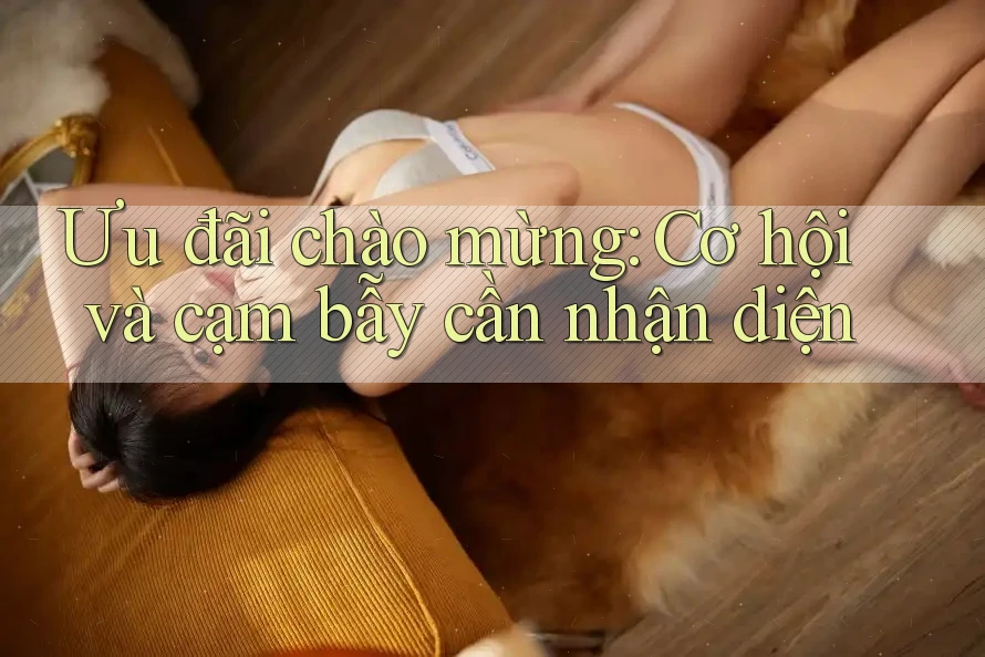 Ưu đãi chào mừng: Cơ hội và cạm bẫy cần nhận diện Ưu đãi chào mừng: Cơ hội và cạm bẫy cần nhận diện
