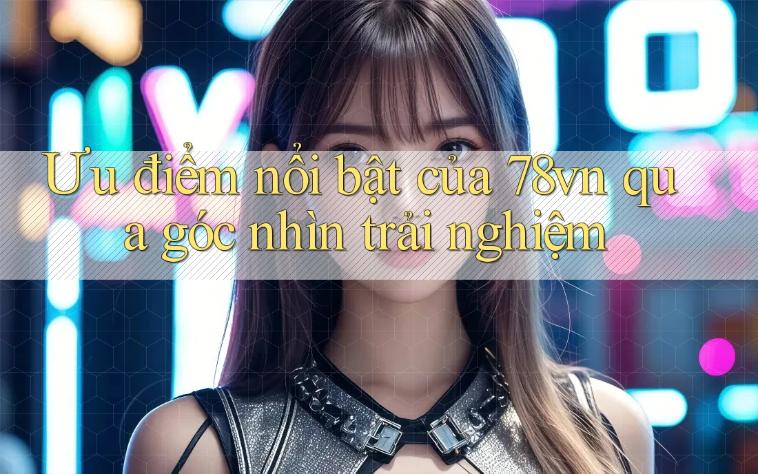 Ưu điểm nổi bật của 78vn qua góc nhìn trải nghiệm