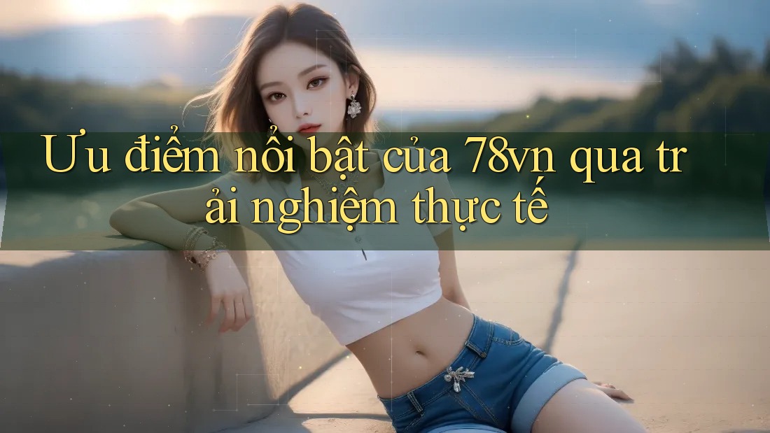 Ưu điểm nổi bật của 78vn qua trải nghiệm thực tế