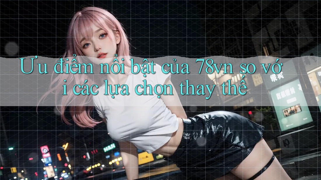 Ưu điểm nổi bật của 78vn so với các lựa chọn thay thế Ưu điểm nổi bật của 78vn so với các lựa chọn thay thế