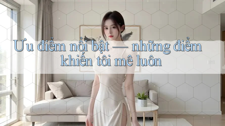 Ưu điểm nổi bật – những điểm khiến tôi mê luôn Ưu điểm nổi bật – những điểm khiến tôi mê luôn