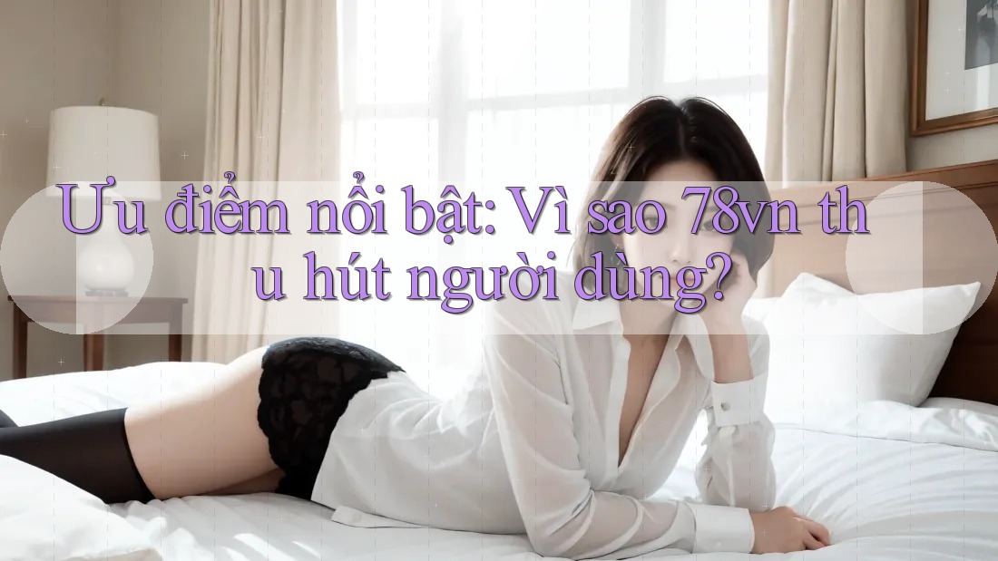 Ưu điểm nổi bật: Vì sao 78vn thu hút người dùng? Ưu điểm nổi bật: Vì sao 78vn thu hút người dùng?