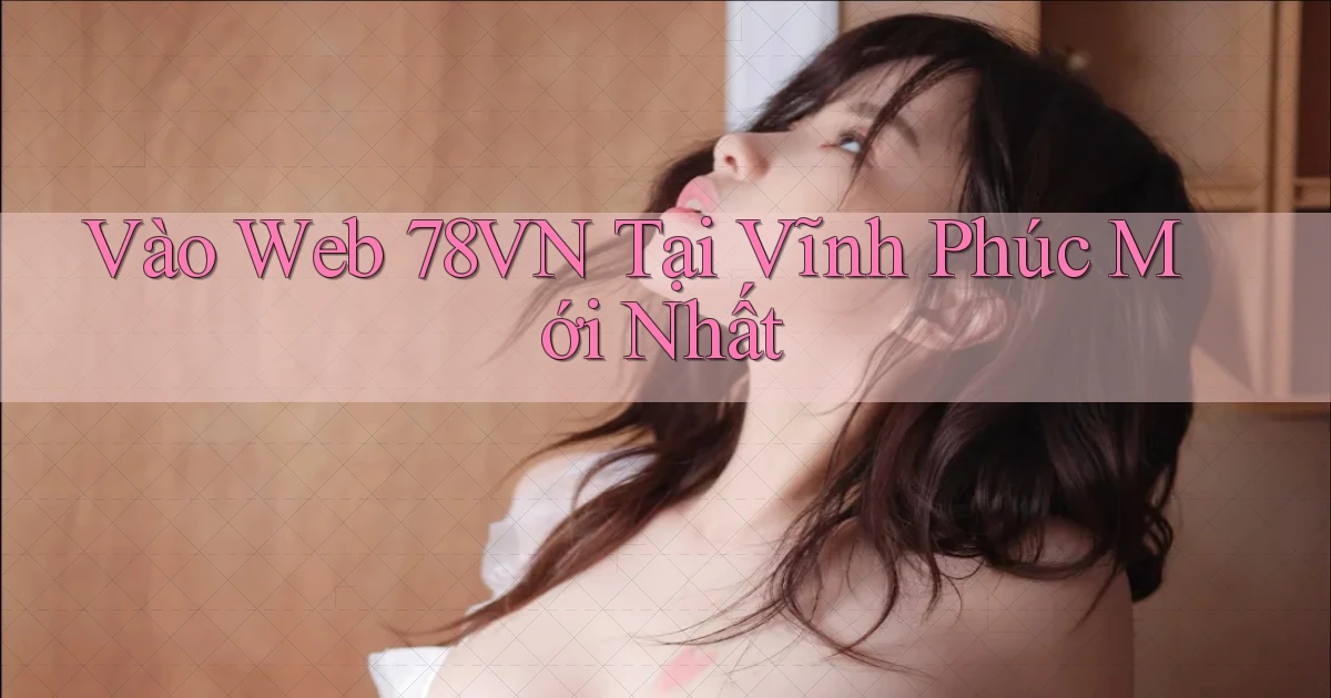 vào web 78vn tại Vĩnh Phúc mới nhất