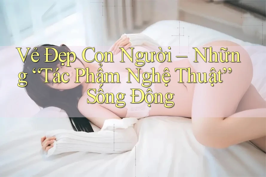 Vẻ Đẹp Con Người – Những “Tác Phẩm Nghệ Thuật” Sống Động Vẻ Đẹp Con Người – Những “Tác Phẩm Nghệ Thuật” Sống Động