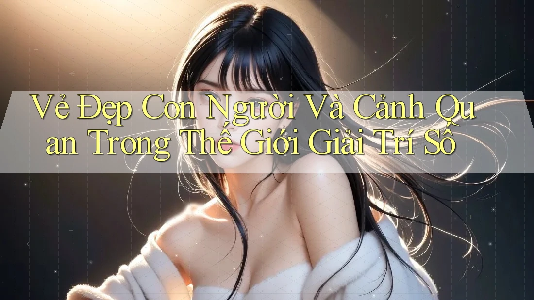 Vẻ Đẹp Con Người Và Cảnh Quan Trong Thế Giới Giải Trí Số
