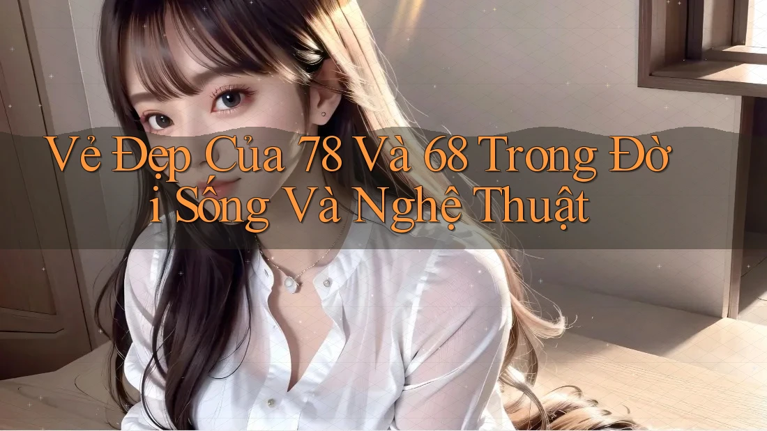 Vẻ Đẹp Của 78 Và 68 Trong Đời Sống Và Nghệ Thuật Vẻ Đẹp Của 78 Và 68 Trong Đời Sống Và Nghệ Thuật
