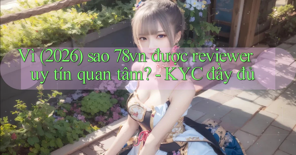 Vì (2026) sao 78vn được reviewer uy tín quan tâm   KYC đầy đủ