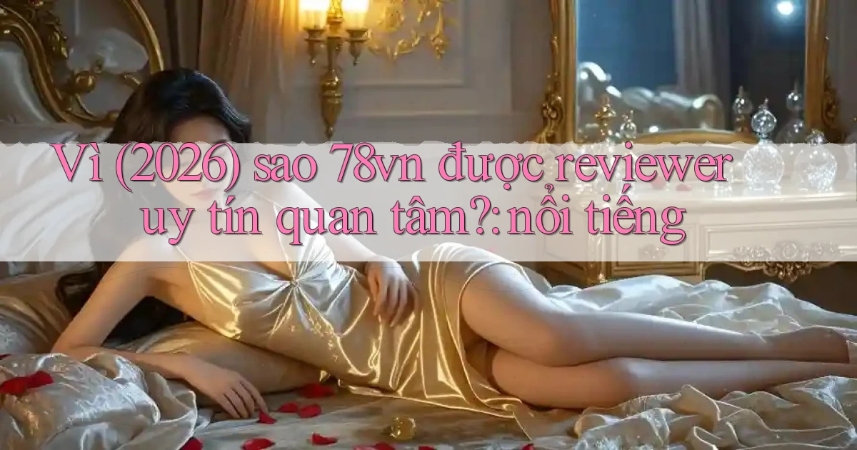 Vì (2026) sao 78vn được reviewer uy tín quan tâm nổi tiếng