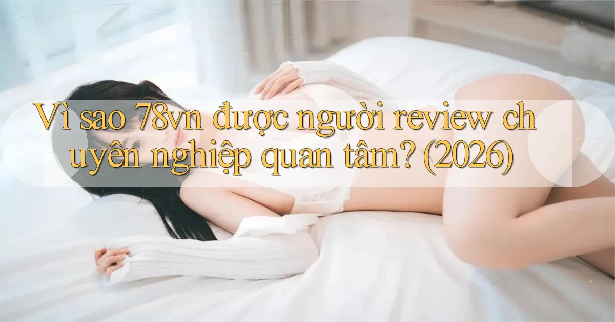 Vì sao 78vn được người review chuyên nghiệp quan tâm (2026)