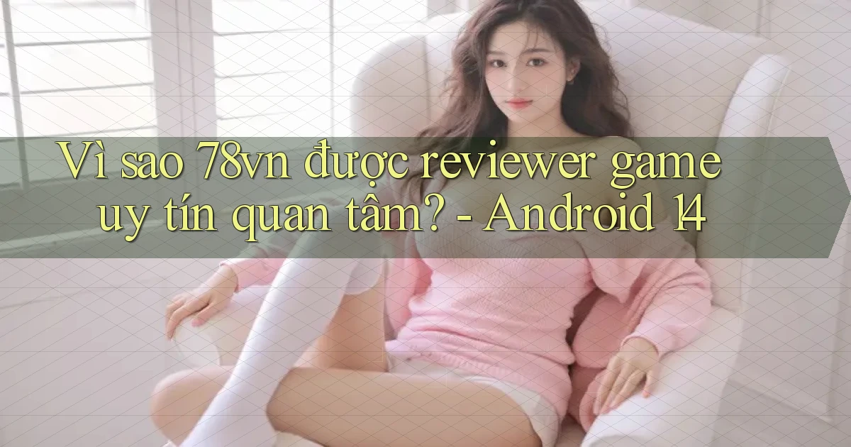 Vì sao 78vn được reviewer game uy tín quan tâm   Android 14
